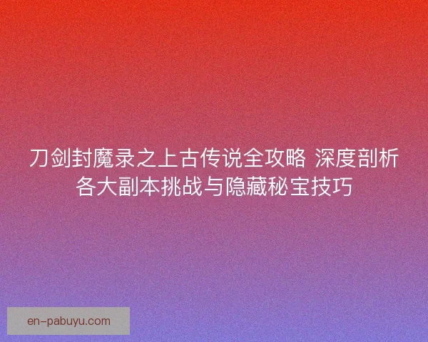 刀剑封魔录之上古传说全攻略 深度剖析各大副本挑战与隐藏秘宝技巧